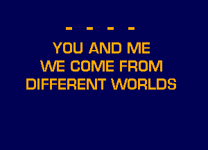 YOU AND ME
WE COME FROM
DIFFERENT WORLDS