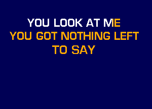 YOU LOOK AT ME
YOU GOT NOTHING LEFT

TO SAY