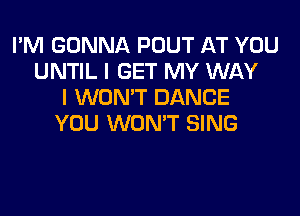 I'M GONNA POUT AT YOU
UNTIL I GET MY WAY
I WON'T DANCE

YOU WON'T SING