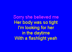 Sorry she believed me
Her body was so tight

I'm looking for her
in the daytime
With a flashlight yeah