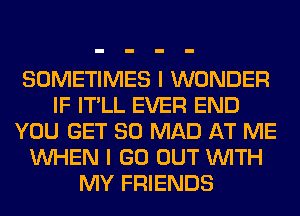 SOMETIMES I WONDER
IF IT'LL EVER END
YOU GET SO MAD AT ME
WHEN I GO OUT WITH
MY FRIENDS