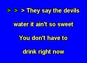 i) t. They say the devils

water it ain't so sweet
You don't have to

drink right now
