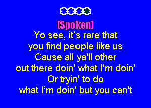 m
lSnokenl

Yo see, its rare that
you find people like us
Cause all ya'll other
out there doin' what I'm doin'
Or tryin' to do
what Itm doin' but you can't