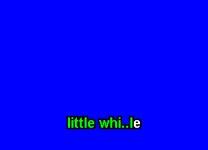 little whi..le