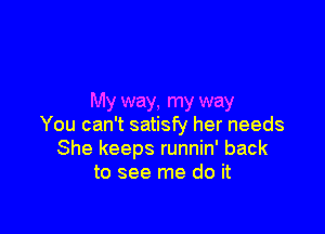 My way, my way

You can't satisfy her needs
She keeps runnin' back
to see me do it