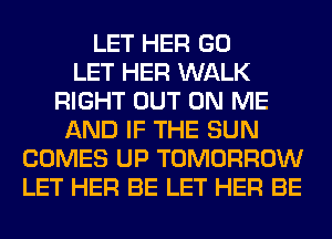 LET HER GO
LET HER WALK
RIGHT OUT ON ME
AND IF THE SUN
COMES UP TOMORROW
LET HER BE LET HER BE