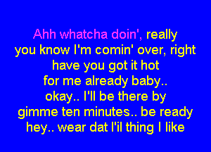 Ahh whatcha doin', really
you know I'm comin' over, right
have you got it hot
for me already baby..
okay.. I'll be there by
gimme ten minutes.. be ready
hey.. wear dat I'iI thing I like