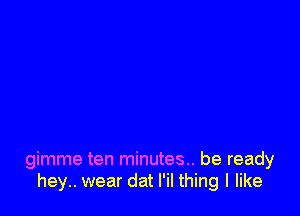 gimme ten minutes... be ready
hey.. wear dat l'il thing I like