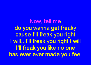 Now, tell me
do you wanna get freaky
cause I'II freak you right
I will.. I'II freak you right I will
I'II freak you like no one
has ever ever made you feel