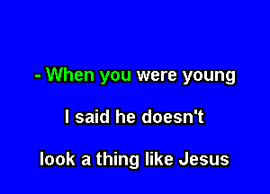 - When you were young

I said he doesn't

look a thing like Jesus