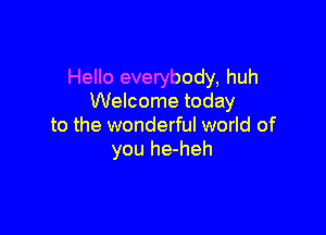 Hello everybody, huh
Welcome today

to the wonderful world of
you he-heh