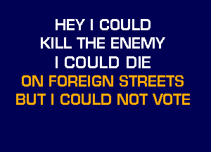 HEY I COULD
KILL THE ENEMY
I COULD DIE
0N FOREIGN STREETS
BUT I COULD NOT VOTE