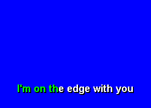 I'm on the edge with you