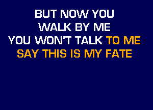 BUT NOW YOU
WALK BY ME
YOU WON'T TALK TO ME
SAY THIS IS MY FATE