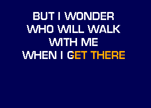 BUT I WONDER
WHO WILL WALK
WITH ME

WHEN I GET THERE