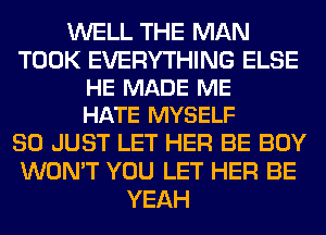 WELL THE MAN

TOOK EVERYTHING ELSE
HE MADE ME
HATE MYSELF

SO JUST LET HER BE BOY
WON'T YOU LET HER BE
YEAH