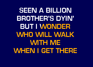 SEEN A BILLION
BROTHERS DYIN'
BUT I WONDER
WHO WILL WALK
WITH ME
WHEN I GET THERE