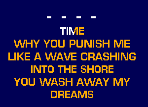 TIME
WHY YOU PUNISH ME

LIKE A WAVE CRASHING
INTO THE SHORE

YOU WASH AWAY MY
DREAMS