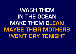 WASH THEM
IN THE OCEAN
MAKE THEM CLEAN
MAYBE THEIR MOTHERS
WON'T CRY TONIGHT