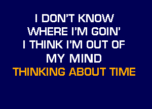 I DON'T KNOW
WHERE PM GOIN'
I THINK PM OUT OF
MY MIND
THINKING ABOUT TIME