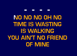 N0 N0 ND OH NO
TIME IS WASTING
IS WALKING
YOU AIN'T N0 FRIEND
OF MINE