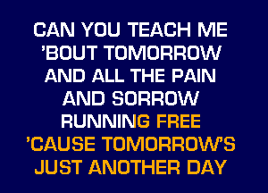 CAN YOU TEACH ME

'BOUT TOMORROW
AND ALL THE PAIN

AND BORROW
RUNNING FREE

'CAUSE TOMORROWS
JUST ANOTHER DAY
