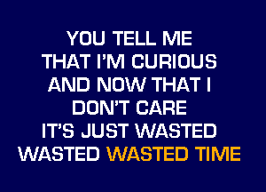 YOU TELL ME
THAT I'M CURIOUS
AND NOW THAT I
DON'T CARE
ITS JUST WASTED
WASTED WASTED TIME