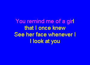 You remind me of a girl
that I once knew

See her face whenever I
I look at you