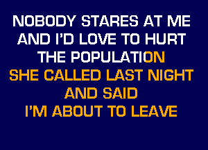 NOBODY STARES AT ME
AND I'D LOVE TO HURT
THE POPULATION
SHE CALLED LAST NIGHT
AND SAID
I'M ABOUT TO LEAVE