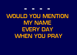 WOULD YOU MENTION
MY NAME

EVERY DAY
WHEN YOU PRAY