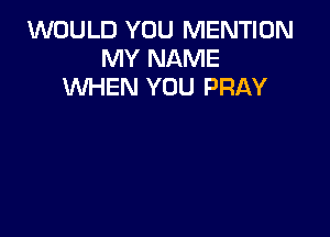 WOULD YOU MENTION
MY NAME
WHEN YOU PRAY