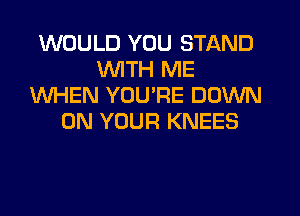 WOULD YOU STAND
WTH ME
WHEN YOURE DOWN
ON YOUR KNEES