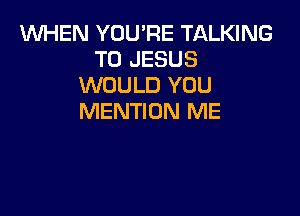 1WHEN YOU'RE TALKING
T0 JESUS
WOULD YOU

MENTION ME