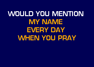 WOULD YOU MENTION
MY NAME
EVERY DAY

WHEN YOU PRAY