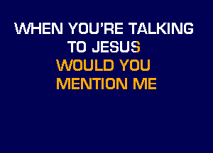 1WHEN YOU'RE TALKING
T0 JESUS
WOULD YOU

MENTION ME