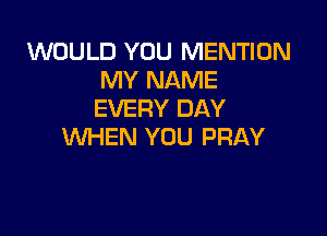 WOULD YOU MENTION
MY NAME
EVERY DAY

WHEN YOU PRAY