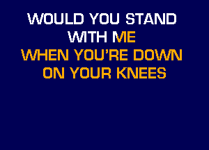WOULD YOU STAND
WITH ME
WHEN YOU'RE DOWN
ON YOUR KNEES