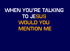 1WHEN YOU'RE TALKING
T0 JESUS
WOULD YOU

MENTION ME