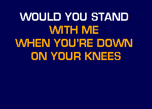WOULD YOU STAND
WITH ME
WHEN YOU'RE DOWN
ON YOUR KNEES