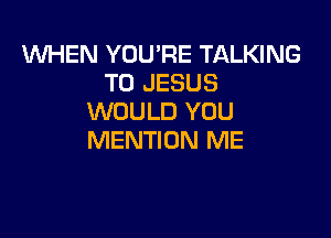 1WHEN YOU'RE TALKING
T0 JESUS
WOULD YOU

MENTION ME