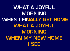 WHAT A JOYFUL

MORNING
WHEN I FINALLY GET HOME

WHAT A JOYFUL
MORNING
WHEN MY NEW HOME
I SEE