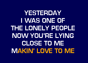 YESTERDAY
I WAS ONE OF
THE LONELY PEOPLE
NOW YOU'RE LYING
CLOSE TO ME
MAKIN' LOVE TO ME