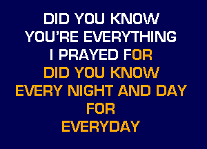 DID YOU KNOW
YOU'RE EVERYTHING
I PRAYED FOR
DID YOU KNOW
EVERY NIGHT AND DAY
FOR
EVERYDAY