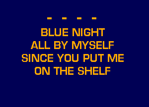 BLUE NIGHT
ALL BY MYSELF
SINCE YOU PUT ME
ON THE SHELF