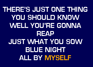 THERE'S JUST ONE THING
YOU SHOULD KNOW
WELL YOU'RE GONNA

REAP
JUST WHAT YOU 80W
BLUE NIGHT
ALL BY MYSELF