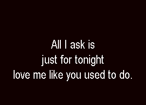 All I ask is

just for tonight
love me like you used to do.