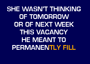 SHE WASN'T THINKING
0F TOMORROW
0R OF NEXT WEEK
THIS VACANCY
HE MEANT T0
PERMANENTLY FILL