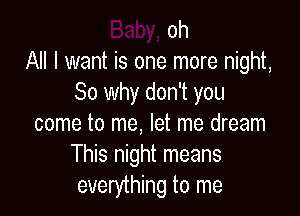 oh
All I want is one more night,
So why don't you

come to me, let me dream
This night means
everything to me