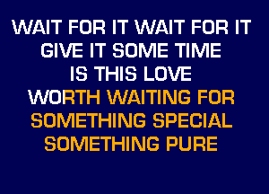 WAIT FOR IT WAIT FOR IT
GIVE IT SOME TIME
IS THIS LOVE
WORTH WAITING FOR
SOMETHING SPECIAL
SOMETHING PURE