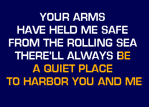 YOUR ARMS
HAVE HELD ME SAFE
FROM THE ROLLING SEA
THERE'LL ALWAYS BE
A QUIET PLACE
TO HARBOR YOU AND ME